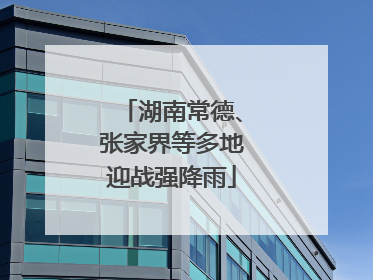 湖南常德、张家界等多地迎战强降雨