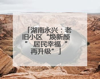 湖南永兴：老旧小区“焕新颜” 居民幸福“再升级”