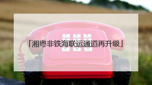 湘粤非铁海联运通道再升级