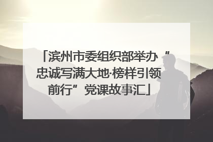 滨州市委组织部举办“忠诚写满大地·榜样引领前行”党课故事汇