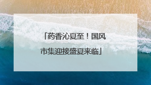 药香沁夏至！国风市集迎接盛夏来临