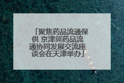 聚焦药品流通保供 京津冀药品流通协同发展交流座谈会在天津举办