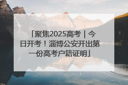 聚焦2025高考｜今日开考！淄博公安开出第一份高考户籍证明