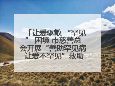 让爱驱散 “罕见” 困境 市慈善总会开展“善助罕见病 让爱不罕见”救助慰问活动