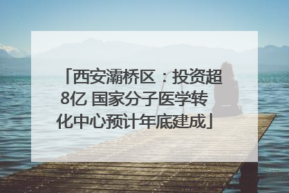 西安灞桥区：投资超8亿 国家分子医学转化中心预计年底建成