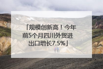 规模创新高！今年前5个月四川外贸进出口增长7.5%