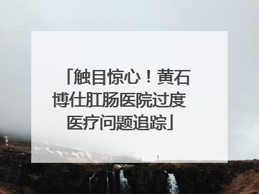 触目惊心！黄石博仕肛肠医院过度医疗问题追踪