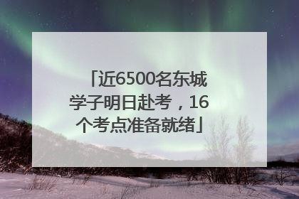 近6500名东城学子明日赴考，16个考点准备就绪