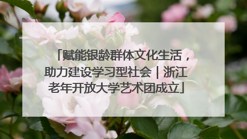赋能银龄群体文化生活，助力建设学习型社会｜浙江老年开放大学艺术团成立