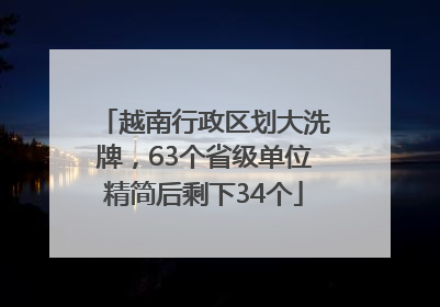 越南行政区划大洗牌，63个省级单位精简后剩下34个