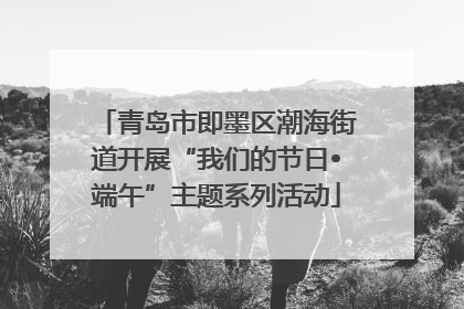 青岛市即墨区潮海街道开展“我们的节日•端午”主题系列活动