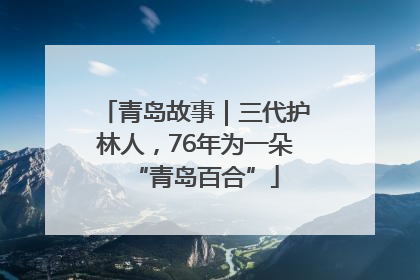 青岛故事｜三代护林人，76年为一朵“青岛百合”