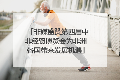 非媒盛赞第四届中非经贸博览会为非洲各国带来发展机遇