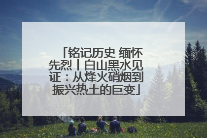 铭记历史 缅怀先烈丨白山黑水见证：从烽火硝烟到振兴热土的巨变