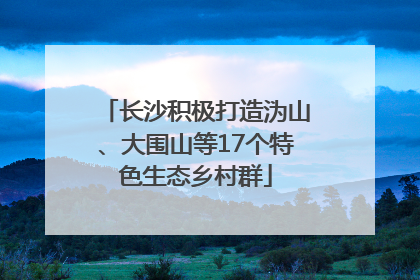 长沙积极打造沩山、大围山等17个特色生态乡村群