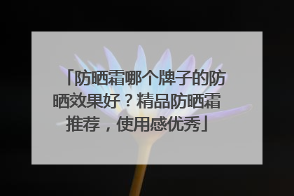 防晒霜哪个牌子的防晒效果好？精品防晒霜推荐，使用感优秀