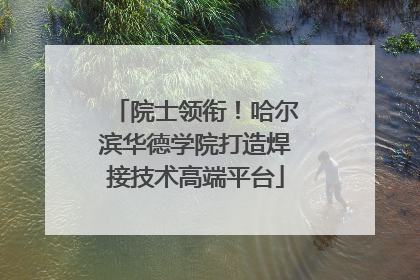 院士领衔！哈尔滨华德学院打造焊接技术高端平台