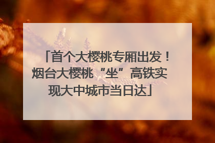 首个大樱桃专厢出发！烟台大樱桃“坐”高铁实现大中城市当日达