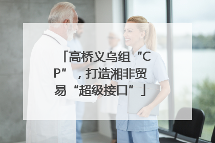高桥义乌组“CP”，打造湘非贸易“超级接口”