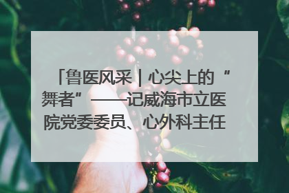 鲁医风采｜心尖上的“舞者”——记威海市立医院党委委员、心外科主任、主任医师景昊
