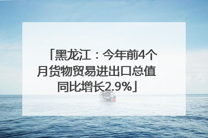 黑龙江：今年前4个月货物贸易进出口总值同比增长2.9%