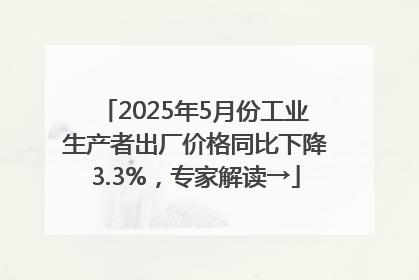 2025年5月份工业生产者出厂价格同比下降3.3%，专家解读→