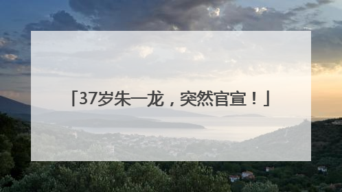 37岁朱一龙，突然官宣！