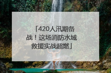 420人汛期备战！这场消防水域救援实战超燃