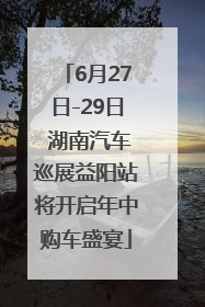 6月27日-29日 湖南汽车巡展益阳站将开启年中购车盛宴