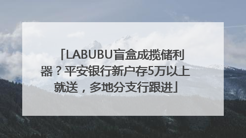 LABUBU盲盒成揽储利器？平安银行新户存5万以上就送，多地分支行跟进